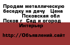 Продам металлическую беседку на дачу › Цена ­ 20 500 - Псковская обл., Псков г. Сад и огород » Интерьер   